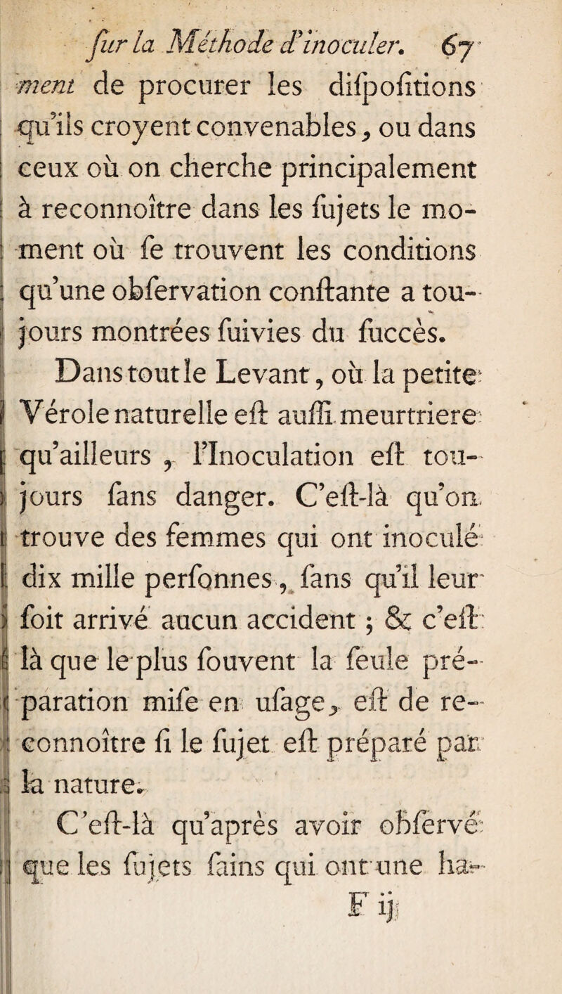 ment de procurer les difpofitions qu’ils croyent convenables ou dans ceux où on cherche principalement ! à reconnoître dans les fujets le mo- : ment où fe trouvent les conditions : qu’une obfervation confiante a tou¬ jours montrées fuivies du fuccès. Dans tout le Levant, où la petite4 ) Vérole naturelle efi aufli meurtrière [ qu’ailîeurs y l’Inoculation eft tou- | jours fans danger. C’ell-là qu’on, t trouve des femmes qui ont inoculé dix mille perfonnes v fans qu’il leur foit arrivé aucun accident ; & c’eft b là que le plus fouvent la feule pré¬ paration mife en ufage^ eft de re¬ connoître fi le fujet eft préparé par la nature. Ceft-là qu’après avoir obfervé; que les fujets fains qui ont une liât» F ij