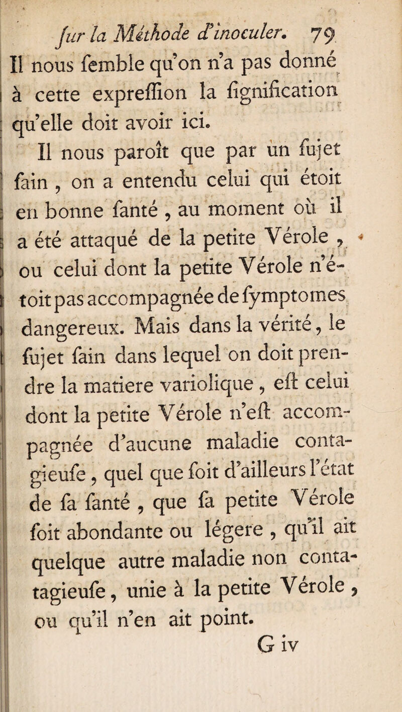 Il nous fembie qu’on n’a pas donné 1 à cette exprefïion la lignification : quelle doit avoir ici» Il nous paroît que par un fui et | fain ? on a entendu celui qui étoit | en bonne fanté , au moment où il 3 a été attaqué de la petite Vérole ? ) ou celui dont la petite Vérole n é- I toit pas accompagnée de fymptomes » dangereux. Mais dans la vérité, le { fu] et fain dans lequel on doit pren- ! dre la matière variolique , eft celui dont la petite Vérole n’eft accom¬ pagnée d’aucune maladie conta- gieufe ? quel que foit d’ailleurs 1 état de fa fanté , que fa petite Vérole foit abondante ou légère , qu il ait quelque autre maladie non conta- tagieufe, unie à la petite Verole 9 ou qu’il n’en ait point. G iv