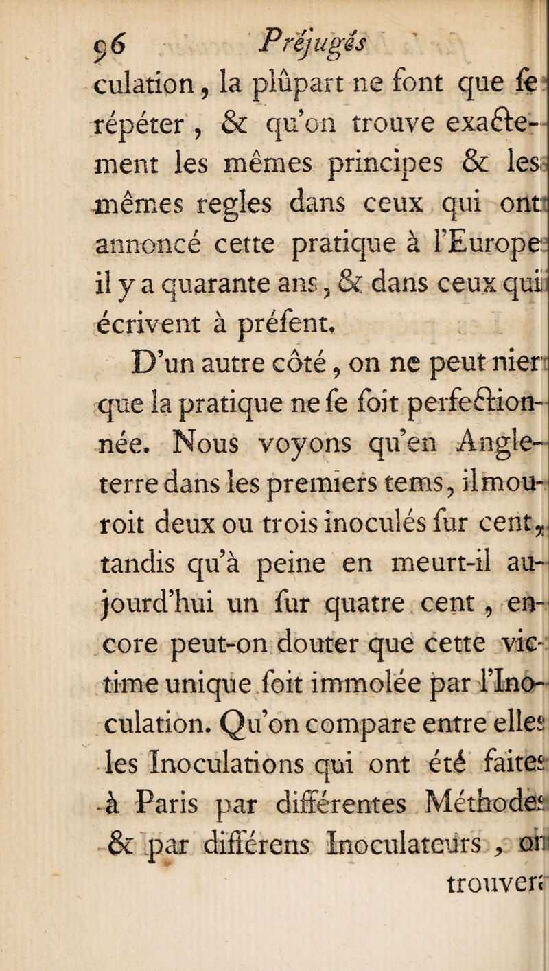 Préjugés culation, la plupart ne font que fe répéter ? & qu’on trouve exacte¬ ment les mêmes principes & les mêmes réglés dans ceux qui ont annoncé cette pratique à l’Europe il y a quarante ans ? & dans ceux qui écrivent à préfent. D’un autre côté 9 on ne peut nier que la pratique ne fe foit perfection¬ née. Nous voyons qu’en Angle¬ terre dans les premiers tems9 ilmou- roit deux ou trois inoculés fur cent*] tandis qu’à peine en meurt-il au¬ jourd’hui un fur quatre cent 9 en¬ core peut-on douter que cette vic¬ time unique foit immolée par l’Ino¬ culation. Qu’on compare entre elles les Inoculations qui ont été faites ■ à Paris par différentes Méthodes* & par différens Inoculateurs r om trouver*