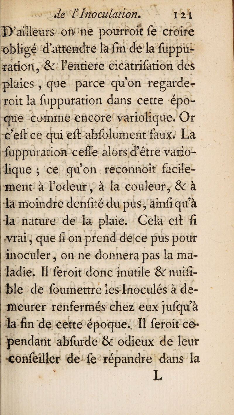 D’ailleurs on* ne pourroïtfe croire obligé d’attendre la fin de la fuppu- ration , & Fentiere cicatrifation des plaies , que parce qu’on regarde- ! roit la fuppuration dans cette épo¬ que comme encore variolique. Or c’eftce qui eft abfelument faux. La 1 fuppuration ceffe alors d’être vario- 1 lique j ce qu on reconnoît facile- 1 ment à l’odeur, à la couleur, & à : la moindre denfité du pus, ainfi qu’à la nature de la plaie. Cela eft fi | vrai, que fi on prend de ce pus pour inoculer, on ne donnera pas la ma- ; ladie. Il feroit donc inutile & nui-fi- ! ble de foumettre les Inoculés à de- r ; meurer renfermés chez eux jufqu’à ; la fin de cette époque.. Il feroit ce¬ pendant abfurde & odieux de leur f * y * ; conseiller de fe répandre dans la L