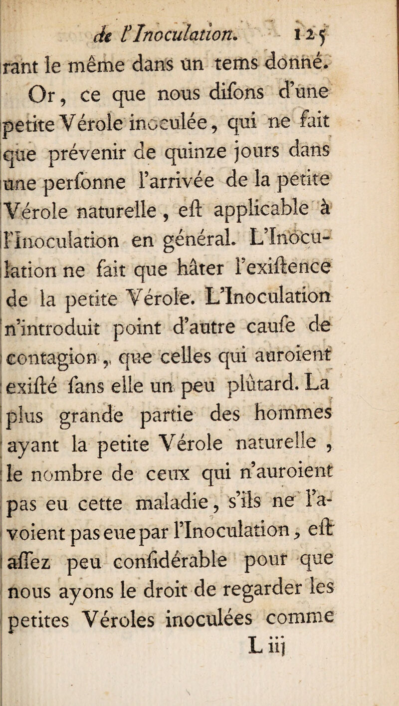 rant le même dans Un tems donné. Or, ce que nous difons d’une petite Vérole inoculée, qui ne fait que prévenir de quinze jours dans inné perfonne l’arrivée de la petite Vérole naturelle , eft applicable à jFInoculation en général» L’Inocu¬ lation ne fait que hâter Fexiftence de la petite Vérole. L’Inoculation n’introduit point d’autre caufe de ; contagion<r que celles qui auroient : exifté fans elle un peu plûtard. La iplus grande partie des hommes ayant la petite Vérole naturelle , j le nombre de ceux qui n auroient pas eu cette maladie, s’ils ne Fa- voient pas eue par l’Inoculation, eft I àflez peu eonlîdérable pont que nous ayons le droit de regarder les petites Véroles inoculées comme Lui