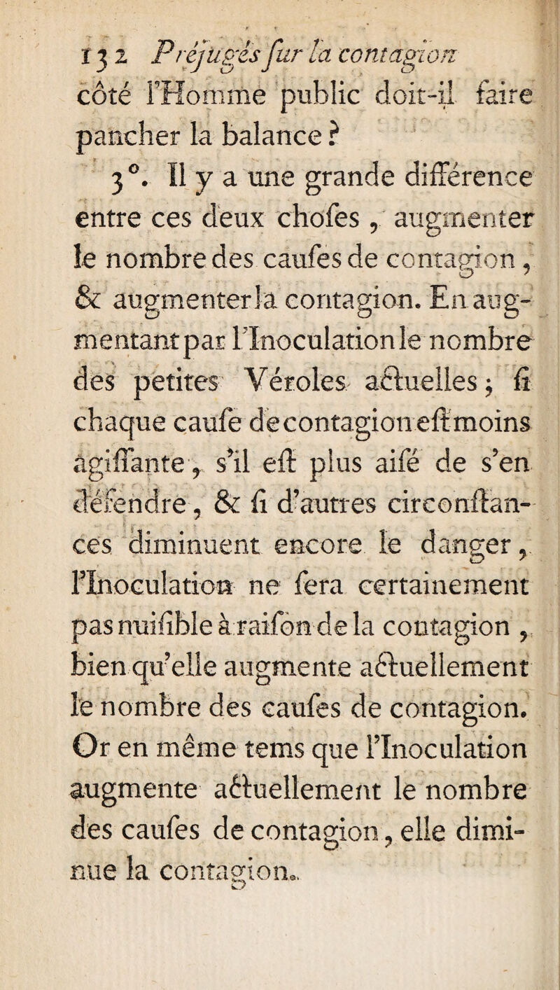 côté FHomme public doit-il faire pancher la balance ? 30. Ï1 y a une grande différence entre ces deux chofes, augmenter îe nombre des caufes de contagion & augmentera contagion. En aug¬ mentant par [Inoculation le nombre des petites Véroles actuelles; fi chaque caufe de contagion eft moins agi fi ante 9 s’il eft plus aifé de s’en défendre, & fi d’autres circonftan- ces diminuent encore le danger y l’Inoculation ne fera certainement pas nuifible à raifon de la contagion y bien quelle augmente actuellement le nombre des caufes de contagion. Or en même tems que l’Inoculation augmente actuellement le nombre des caufes de contagion , elle dimi¬ nue la contagion..