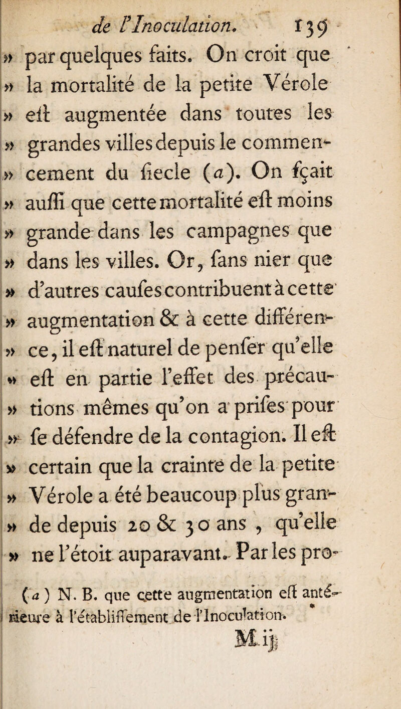 » par quelques faits. On croit que » la mortalité de la petite Vérole » eft augmentée dans toutes les » grandes villes depuis le commen- » cernent du ftecle (a). On fçait » auffi que cette mortalité eft moins » grande dans les campagnes que » dans les villes. Or? fans nier que » d’autres caufes contribuent à cette » augmentation & à cette différent » ce, il eft naturel de penfer qu’elle *i eft en partie l’effet des précau- » rions mêmes qu’on a prifes pour » fe défendre de la contagion. Il eft » certain que la crainte de la petite » Vérole a été beaucoup plus gram- » de depuis 20 & 30 ans , qu’elle » ne l’étoit auparavant- Par les pro- ( a ) N. B. que cette augmentation eft anté^ i Heure à l’étabiifTement de Tlnocdatiom