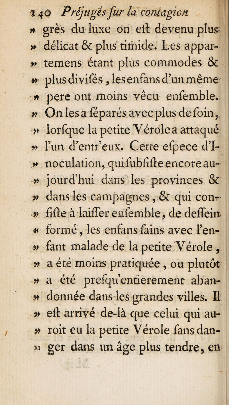 h grès du luxe on eit devenu plus » délicat & plus timide. Les appar- » temens étant plus commodes & » plus divifés, les enfans d’un même * pere ont moins vécu enfemble. » On les a féparés avec plus de foin » iorfque la petite Vérole a attaqué » Fun d’entr eux. Cette efpece d’I- * noculation, qui fubfifte encore au- » jourd’hui dans les provinces & * dans les campagnes, & qui con- p lifte à laifter enfemble., de deffein « formé, les enfans fains avec Fen- » faut malade de la petite Vérole * a été moins pratiquée, ou plutôt » a été prefqu’entierement aban- donnée dans les grandes villes. Il eft arrivé de-là que celui qui au- » roit eu la petite Vérole fans dan- 53 ger dans un âge plus tendre, en