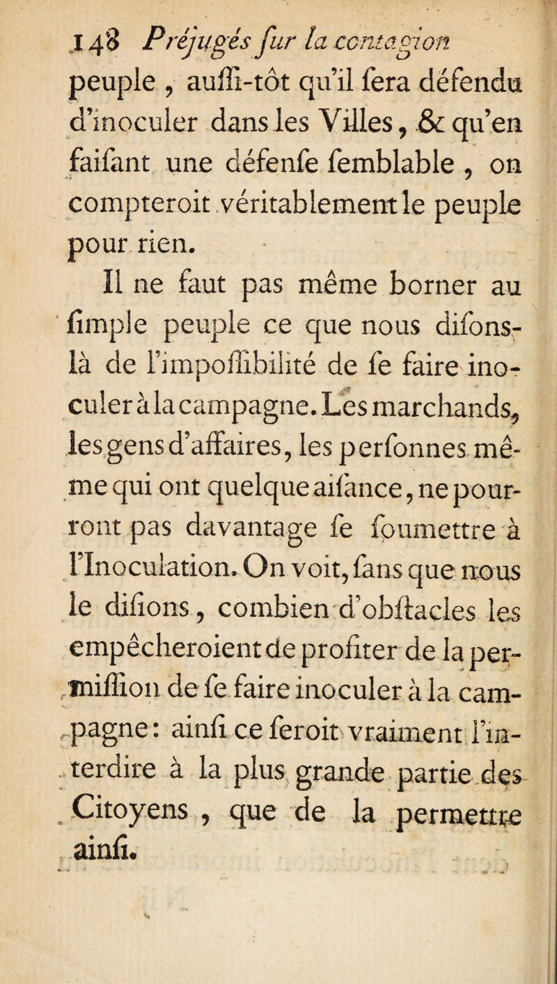 peuple , auffi-tôt qu’il fera défendu d’inoculer dans les Villes, & qu’en faifant une défenfe femblable , on compterait véritablement le peuple pour rien. Il ne faut pas même borner au fimple peuple ce que nous difons- là de l’impoffibilité de fe faire ino- « -t culer à la campagne. Les marchands, les gens d’affaires, les perfonnes mê¬ me qui ont quelque aifance, ne pour¬ ront pas davantage fe foumettre à l’Inoculation. On voit, fans que nous le difions, combien d’obffacles les empêcheroient de profiter de laper- /miffion de fe faire inoculer à la cam¬ pagne : ainfi ce feroit vraiment l’in¬ terdire à la plus grande partie des . Citoyens , que de la permettre ainfî.