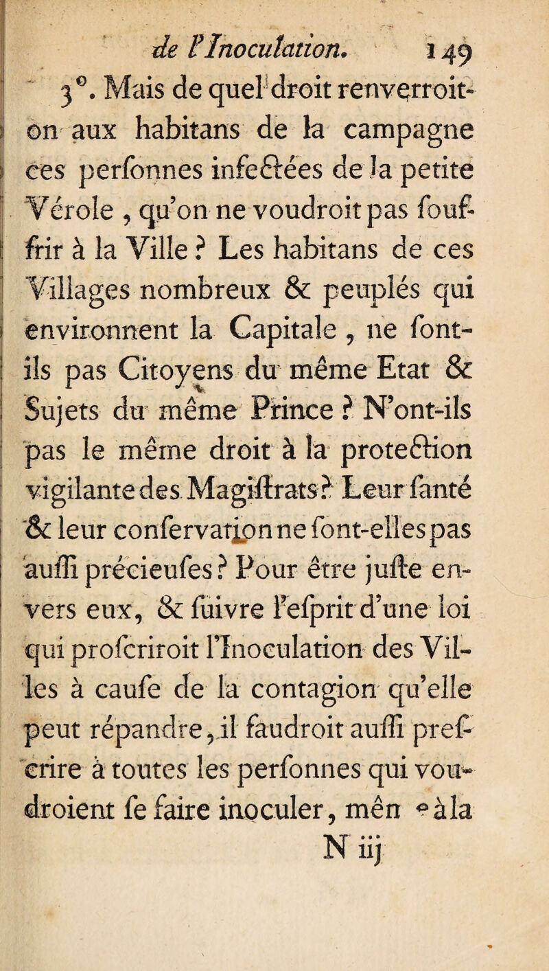 3 Mais de quel droit renvçrroit- i on aux habitans de la campagne j ces perfonnes infeftées de la petite 'Vérole , qu’on ne voudroitpas fouf- 1 frir à la Ville ? Les habitans de ces Villages nombreux & peuplés qui environnent la Capitale , ne font- ils pas Citoyens du même Etat & Sujets du même Prince ? N’ont-ils pas le même droit à la proteéHon vigilante des Maghïrats ? Leur fanté '& leur confervatjpn ne font-ellespas auffi précieufes ? Pour être jufte en¬ vers eux, & fuivre i’efprit d’une loi qui profcriroit l’Inoculation des Vil¬ les à caufe de la contagion qu’elle peut répandre , il faudroit auffi pre£ crire à toutes les perfonnes qui vou- droient fe faire inoculer, mên °àla N iij