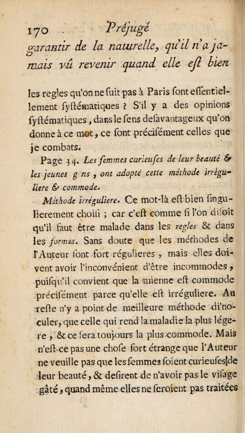 IJO . T rejugé garantir de la naturelle, quil na ja¬ mais vu revenir quand elle efl bien les réglés qu’on ne fuit pas à Paris font efientieî- îement fyftématiques ? S’il y a des opinions fyftématiques, dans le fens defavantageux qu’on donne à ce mot* ce font précifément celles que • ■ ' < je combats. Page 3 4. Les femmes curleufes de leur beauté & les jeunes g ns , ont adopté cette méthode irrégu¬ lière & commode. Méthode irrégulière. Ce mot-là efi: bien fingu- îierement choiii ; car c’eft comme fi l'on droit qu’il faut être malade dans les réglés & dans les formes. Sans doute que les méthodes cîe F Auteur font fort régulières > mais elles doi¬ vent avoir l’inconvénient d’être incommodes , pmfqiï’il convient que la mienne efi: commode précifément parce qu’elle eft irrégulière. Au refte n’y a point de meilleure méthode di’no- cuîer, que celle qui rend la maladie la-plus légè¬ re , Sc ce fera toujours la plus commode. Mais n’eft-ce pas une chofe fort étrange que l’Auteur ne veuille pas que les femmes foient curieufesSde leur beauté, & défirent de n’avoir pas le vifage gâté y quand même elles ne feroient pas traitées