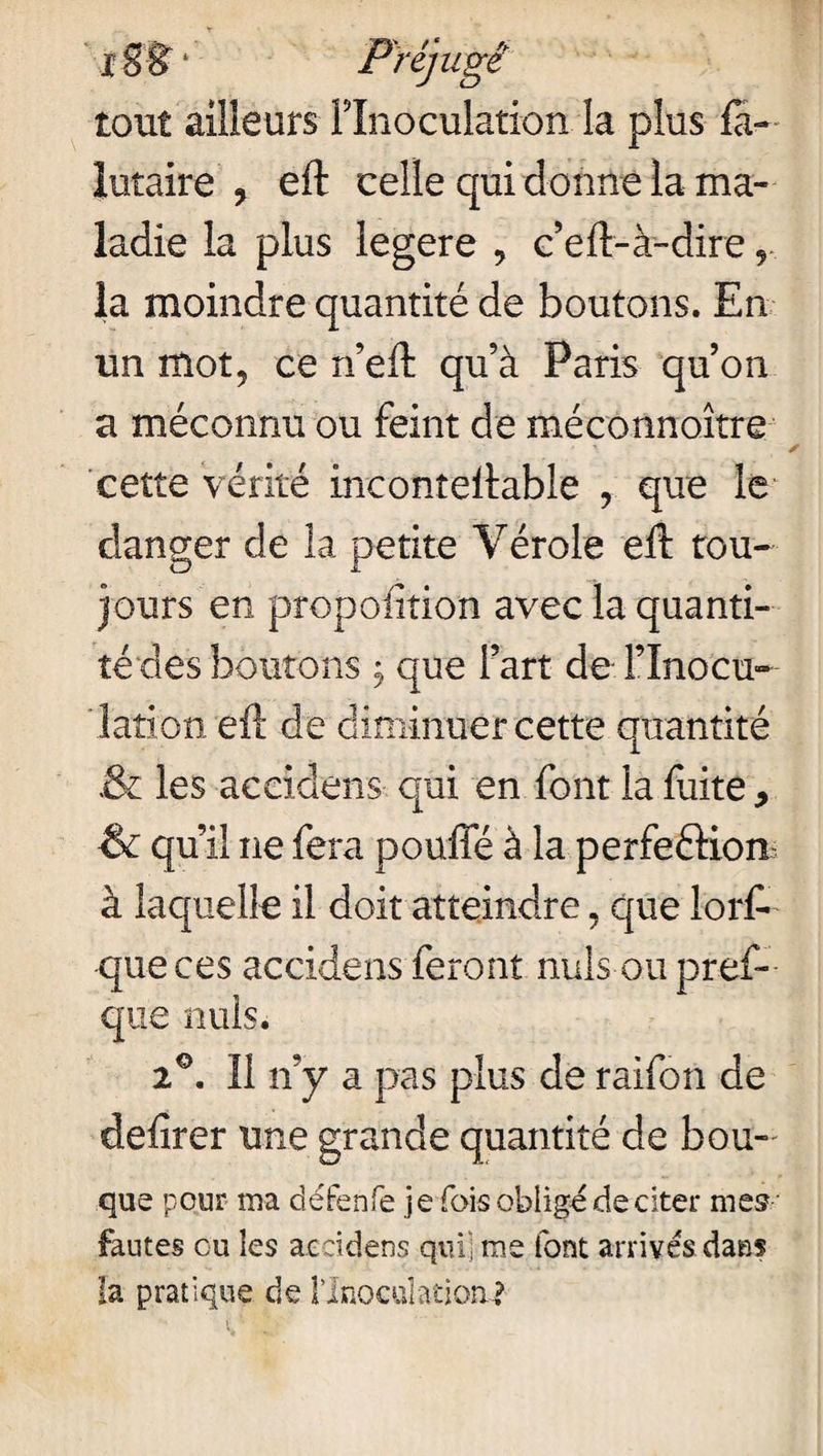 xSl?1 Préjugé tout ailleurs l’Inoculation la plus fa- iutaire ? eft celle qui donne la ma¬ ladie la plus legere > c’eft-à-dire,, la moindre quantité de boutons. En un mot5 ce n’eft qu’à Paris qu’on a méconnu ou feint de méconnaître' cette vérité inconteftable , que le danger de la petite Vérole eft tou¬ jours en propofition avec la quanti¬ té des boutons j que l’art de l’Inocu¬ lation eft de diminuer cette quantité & les accidens qui en font la fuite 9 •& qu’il ne fera pouffé à la perfections à laquelle il doit atteindre, que lorft que ces accidens feront nuis ou pref- que nuis. 2°. 11 n’y a pas plus de raifon de defirer une grande quantité de bou- que pour ma défenfe je fois obligé de citer nies' fautes eu les accidens qui] me font arrivés dan? la pratique de llnocdatioa?