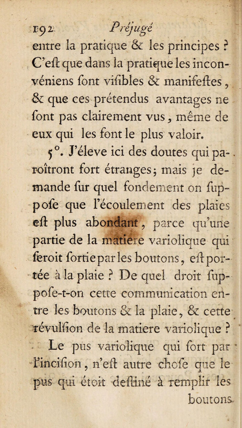 iq 2- Préjugé entre la pratique & les principes ? C’efc que dans la pratique les incon- véniens font vifibles & manifeltes 9 & que ces prétendus avantages ne font pas clairement vus ^ même de eux qui les font le plus valoir. 5 °. J’éleve ici des doutes qui pa». roîtront fort étranges; mais je de¬ mande fur quel fondement on fup- pofe que l’écoulement des plaies eft plus abondant, parce qu’une partie de la matière variolique qui ffcroit fortieparles boutons, eftpor¬ tée à la plaie ? De quel droit fup- pofe-t-on cette communication en¬ tre les boutons & la plaie, & cette révulfion de la matière variolique ? Le pus variolique qui fort par • rincifion, n’eft autre chcfe que le pus qui étoit deftinë à remplir les boutons-