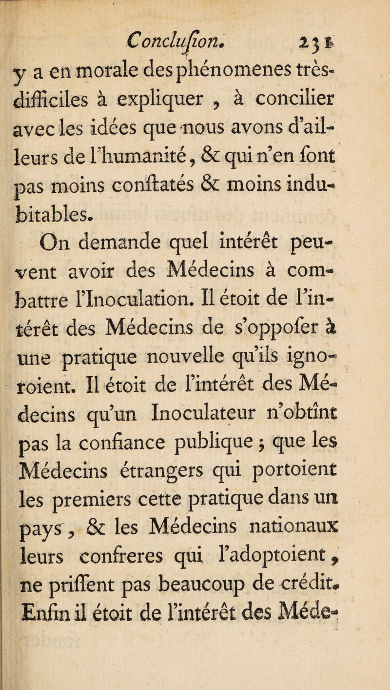 Conclufîon. 131 y a en morale des phénomènes très- difficiles à expliquer , à concilier avec les idées que nous avons d’ail¬ leurs de l’humanité, & qui n’en font pas moins confiâtes & moins indu¬ bitables. On demande quel intérêt peu¬ vent avoir des Médecins à com¬ battre l’Inoculation. Il étoit de l’in¬ térêt des Médecins de s’oppofer à une pratique nouvelle qu’ils igno- roient. Il étoit de l’intérêt des Mé¬ decins qu’un Inoculateur n’obtînt pas la confiance publique ; que les Médecins étrangers qui portoient les premiers cette pratique dans un pays , & les Médecins nationaux leurs confrères qui l’adoptoient, ne priffent pas beaucoup de crédit. Enfin il étoit de l’intérêt des Méde-