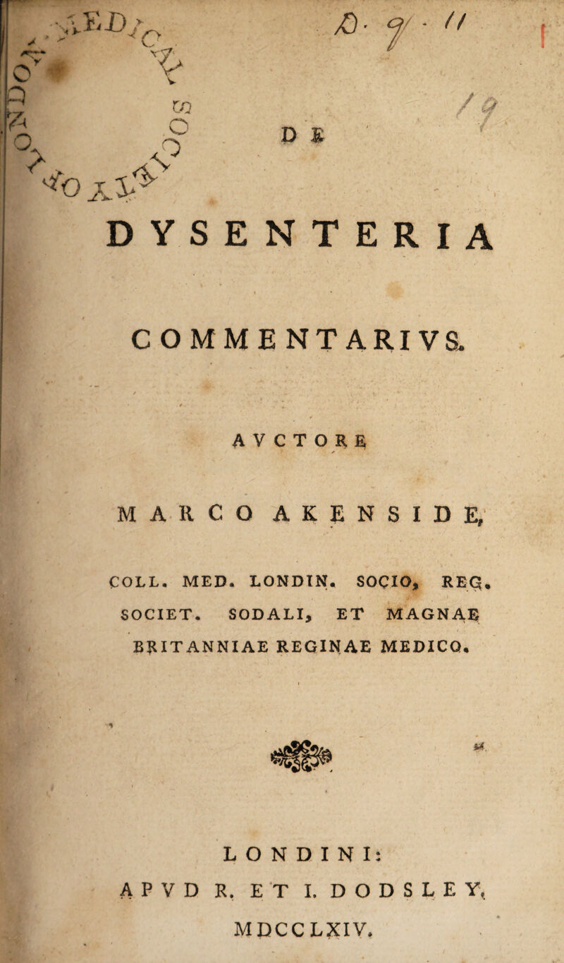 °> \? js* DYSENTERIA COMMENTARIVS. AVCTORE MARCO AKENSIDE, COLL. MED. LONDIN. SOCIO, REQ. SOCIET. SODALI, ET MAGNAE Britanniae reginae medico* L O N D I N I: APVD R. ET I. D O D S L E Y, MDCCLXIV.