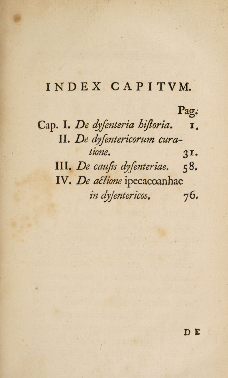 INDEX CAPI TVM. Pag: Cap. I. De dyfenteria hijloria. i. II. De dyfentericorum cura¬ tione. 31. III. De caujis dyfenteriae. 58. IV. De aEiione ipecacoanhae in dyjentericos. 76,