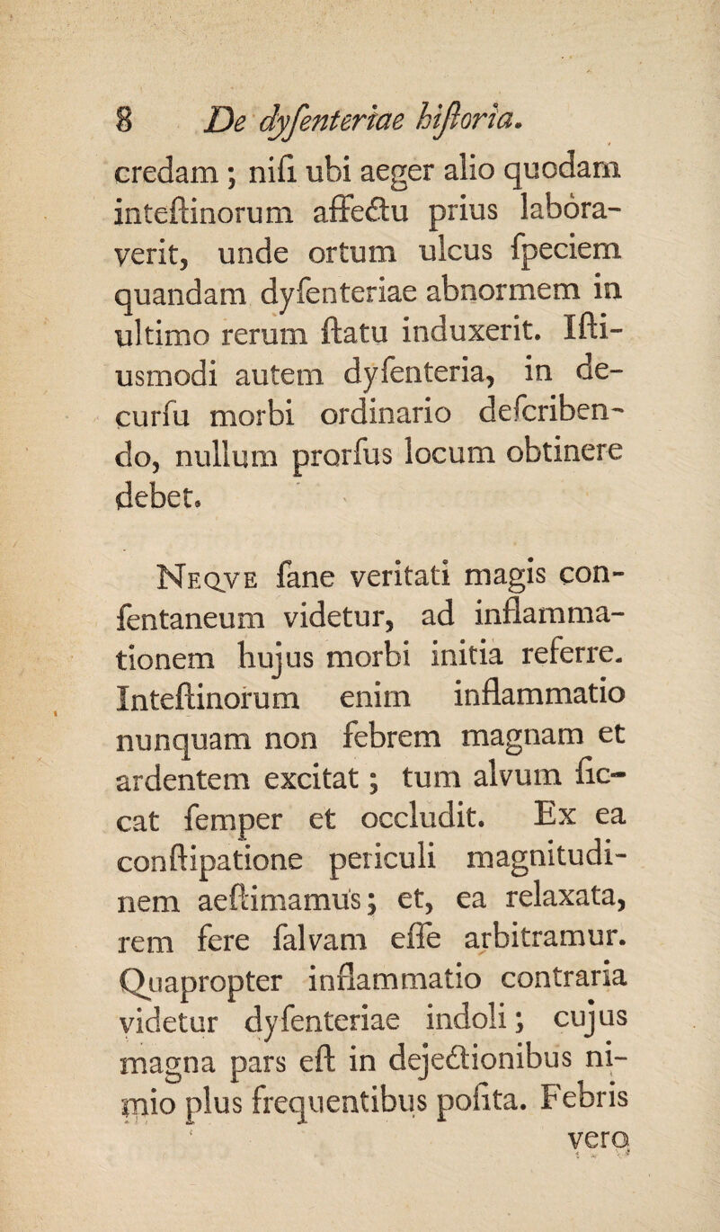 credam; nili ubi aeger alio quodam inteftinorum afFeCtu prius labora¬ verit, unde ortum ulcus fpeciem quandam dyfenteriae abnormem in ultimo rerum flatu induxerit. Ifti- usmodi autem dyfenteria, in de- curfu morbi ordinario defcriben- do, nullum prorfus locum obtinere debet. Neqve fane veritati magis con- fentaneum videtur, ad inflamma¬ tionem hujus morbi initia referre. Inteftinorum enim inflammatio nunquam non febrem magnam et ardentem excitat; tum alvum flc- cat femper et occludit. Ex ea conftipatione periculi magnitudi¬ nem aeftimamus; et, ea relaxata, rem fere falvam efle arbitramur. Quapropter inflammatio contraria videtur dyfenteriae indoli; cujus magna pars eft in dejectionibus ni- rnio plus frequentibus polita. Febris vero i x,