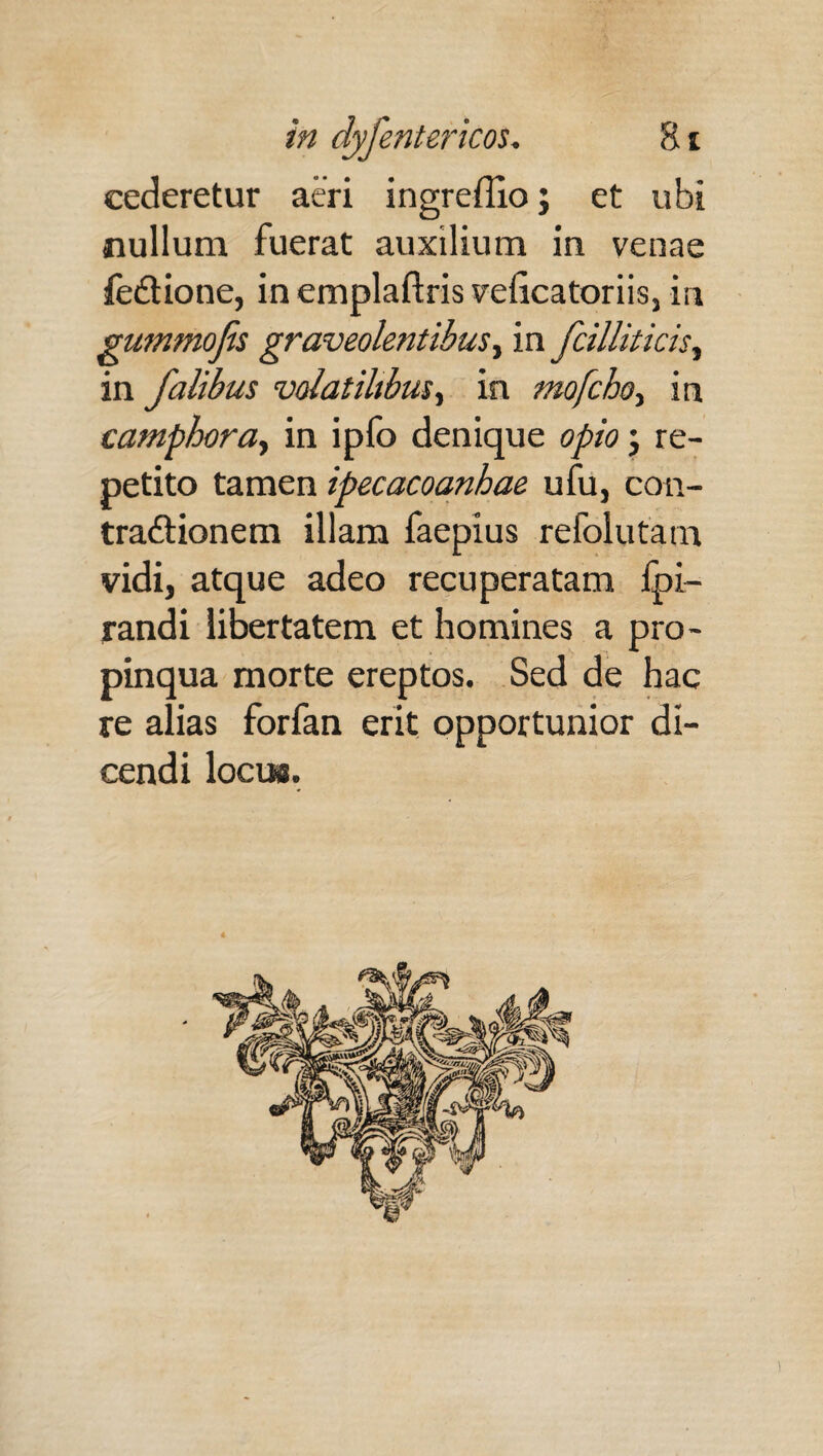 cederetur aeri ingreffioj et ubi nullum fuerat auxilium in venae feCtione, in emplaftris velicatoriis, in gummojis graveolentibus, in f cillit icis ^ in falibus volatilibus, in mofcho, in camphora, in ipfo denique opio; re¬ petito tamen ipecacoanhae ufu, con¬ tractionem illam faepius refolutam vidi, atque adeo recuperatam Ipi- randi libertatem et homines a pro¬ pinqua morte ereptos. Sed de hac re alias forfan erit opportunior di¬ cendi loci».