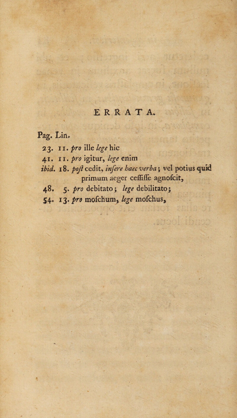 \ , •* Pag. Liru 23. 11. pro ille lege hic 41. 11. pro igitur, lege enim ibid. 18. pojl cedit, infere haec verba \ vel potius quid primum aeger ceflifTe agnofcit, 48. 5. pro debitato; lege debilitato| 54. 13. pro mofchumj lege mofchus.