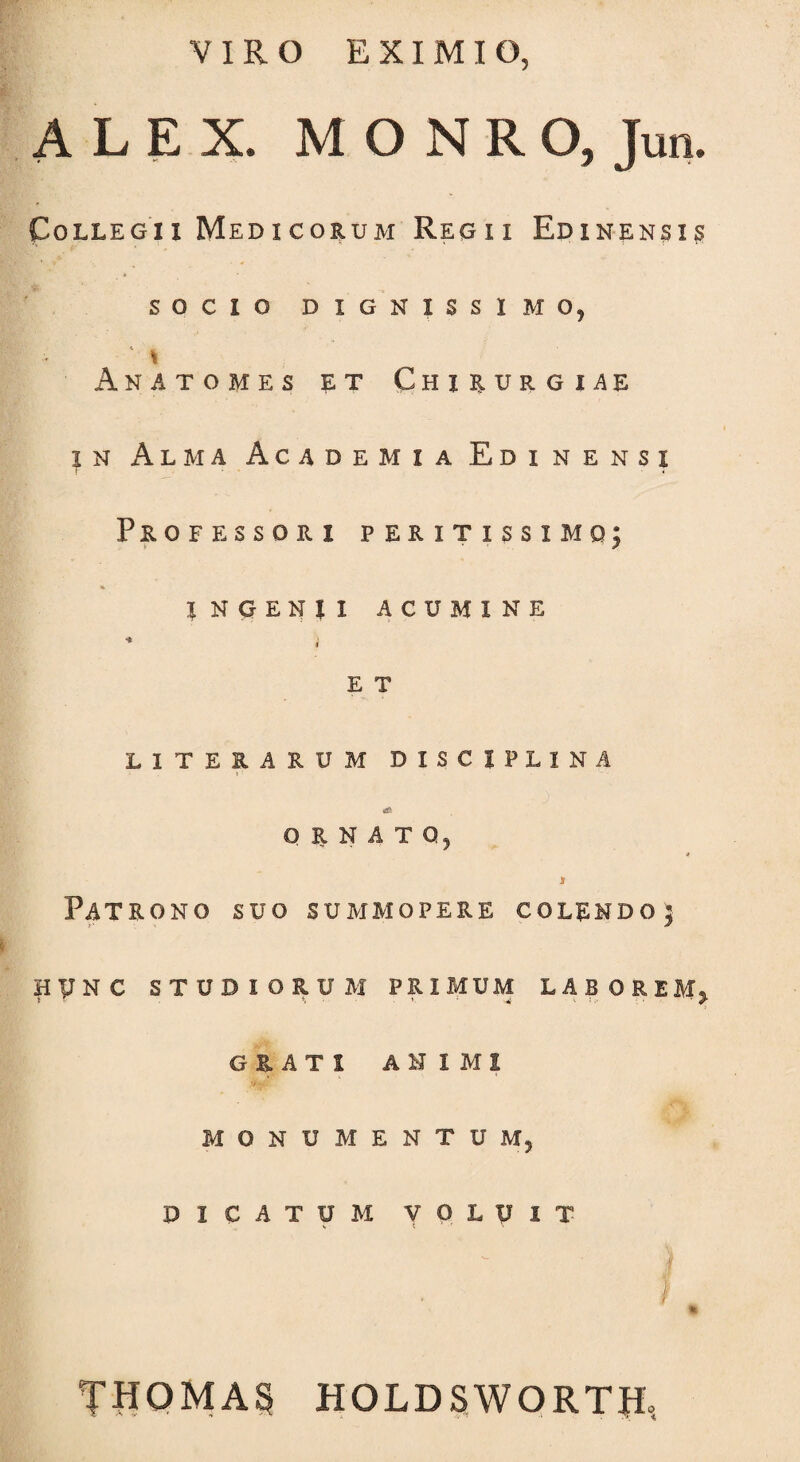 VIRO EXIMIO, ALEX. MONRO, Jun. Collegii Medicorum Regii Edinensis SOCIO DIGNISSIMO, * Ana tomes et Chirurgiae in Alma Academia Edinensi Professori peritissimo; INGENII ACUMINE * i E T LITERARUM DISCIPLINA & ORNATO, * i Patrono suo summopere colendo; HVN C STUDIORUM PRIMUM LABOREM^ GRATI ANIMI MONUMENTUM, DICATUM VOLUIT H THOMAS HOLDSWORTtf,