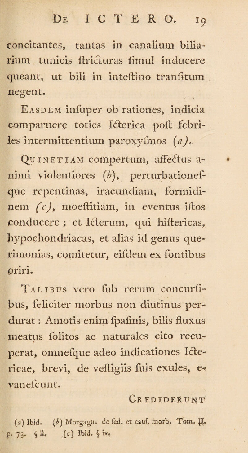 concitantes, tantas in canalium bilia¬ rium tunicis ftrifturas limul inducere queant, ut bili in inteflino tranfitum negent. **—■f i* Easdem iniuper ob rationes, indicia comparuere toties Icterica poft febri¬ les intermittentium paroxyfmos {&)+■ Qu in etiam compertum, affectus a- ni mi violentiores (£), perturbatione!1 que repentinas, iracundiam, formidi¬ nem (c)y moeflitiam, in eventus litos conducere ; et Icterum, qui hiftericas, hypochondriacas, et alias id genus que¬ rimonias, comitetur, eifdem ex fontibus prirL Talibus vero fub rerum concurfi- bus, feliciter morbus non diutinus per¬ durat : Amotis enim fpafmis, bilis fluxus meatus folitos ac naturales cito recu- / per at, omne I que adeo indicationes Icte¬ ricae, brevi, de vefligiis fuis exules, e* vane icunt. Crediderunt (a) Ibld. ($) Morgagn. de fed. et cauf. morb« Tom. {t P' 73* § i** ic) Ibid. § iv.