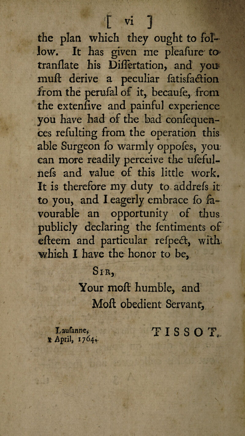 the plan which they ought to fol¬ low. It has given me pleafure' to- tranflate his Diflertation, and you muft derive a peculiar fatisfadtion from the perufal of it, becaufe, from the extenfive and painful experience you have had of the bad confequen- ces refulting from the operation this able Surgeon fo warmly oppofes, you can more readily perceive the ufeful- nefs and value of this little work. It is therefore my duty to addrefs it to you, and I eagerly embrace fb fa¬ vourable an opportunity of thus publicly declaring the fentiments of efteem and particular refpedt, with; which I have the honor to be. Sir, Your molt humble, and Molt obedient Servant, Laufanne* S April, 1764* TISSOT,,