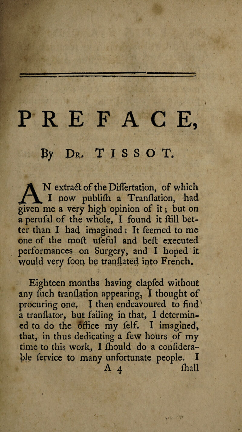 — PREFACE, By Dr. T I S S O T. AN extract of the Diflertation, of which I now publifh a Tranflation, had given me a very high opinion of it; but on a perufal of the whole, I found it ftill bet¬ ter than I had imagined s It feemed to me one of the moft ufeful and beft executed performances on Surgery, and I hoped it would very fpon be translated into French. Eighteen months having elapfed without any fuch tranflation appearing, I thought of procuring one, J then endeavoured to findv a tranflator, but failing in that, I determin¬ ed to do the office my felf. I imagined, that, in thus dedicating a few hours of my time to this work, I fhould do a confidera- {fle fervice to many unfortunate people. I