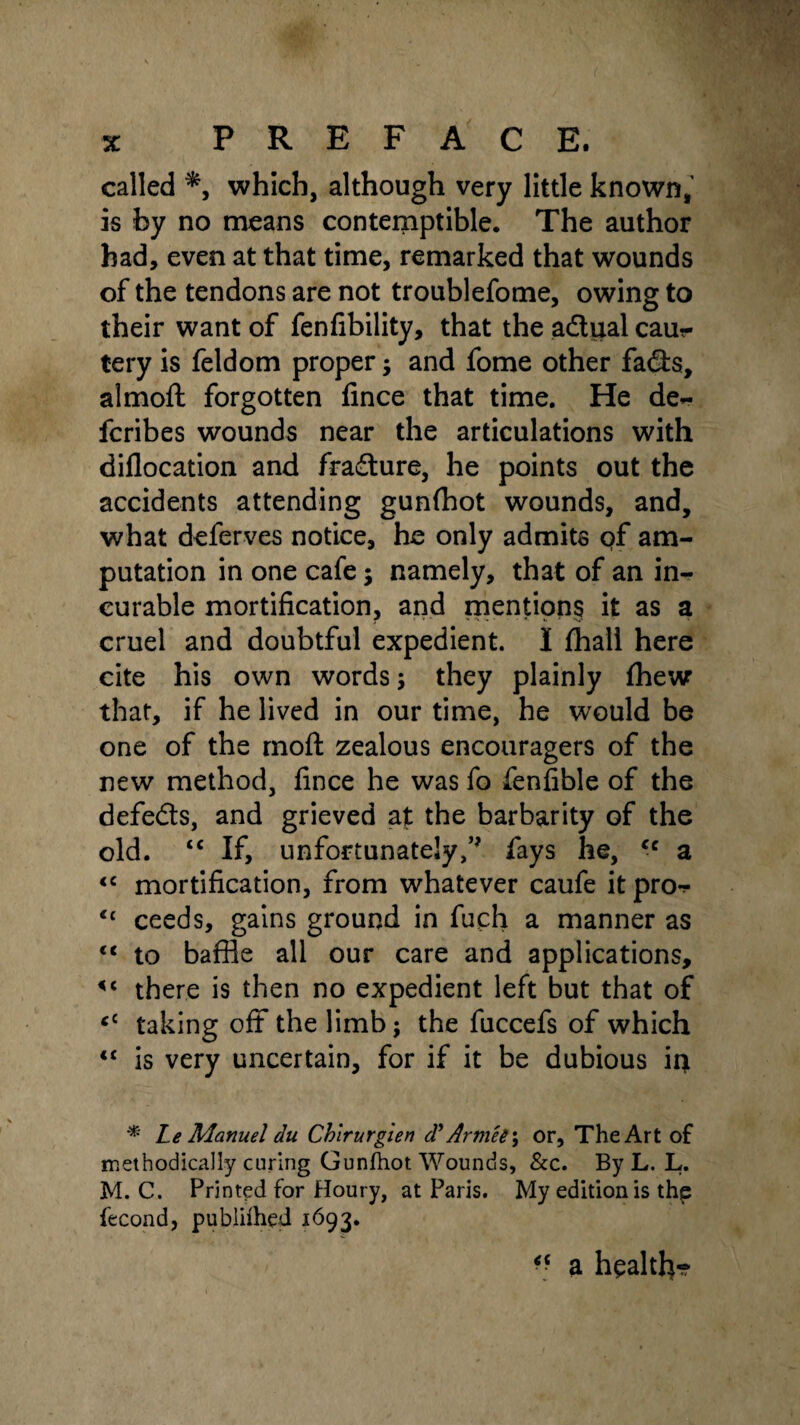 called *9 which, although very little known, is by no means contemptible. The author had, even at that time, remarked that wounds of the tendons are not troublefome, owing to their want of fenfibility, that the adiial caur tery is feldom proper; and fome other fads, almoft forgotten fince that time. He de- fcribes wounds near the articulations with diflocation and fradure, he points out the accidents attending gunfflot wounds, and, what deferves notice, he only admits of am¬ putation in one cafe; namely, th3t of an in¬ curable mortification, and mentions it as a cruel and doubtful expedient. I fhall here cite his own words; they plainly fhew that, if he lived in our time, he would be one of the moft zealous encouragers of the new method, fince he was fo fenfible of the defeds, and grieved at the barbarity of the old. tc If, unfortunatelyfays he, cc a <c mortification, from whatever caufe it pro-* <£ ceeds, gains ground in fuch a manner as <c to baffle all our care and applications, <c there is then no expedient left but that of <£ taking off the limb; the fuccefs of which <£ is very uncertain, for if it be dubious in * Le Manuel du Chirurgien d’ ArmU\ or, The Art of methodically curing Gunfhot Wounds, &c. By L. L. M. C. Printed for Houry, at Paris. My edition is the fecond, published 1693. <c a health-