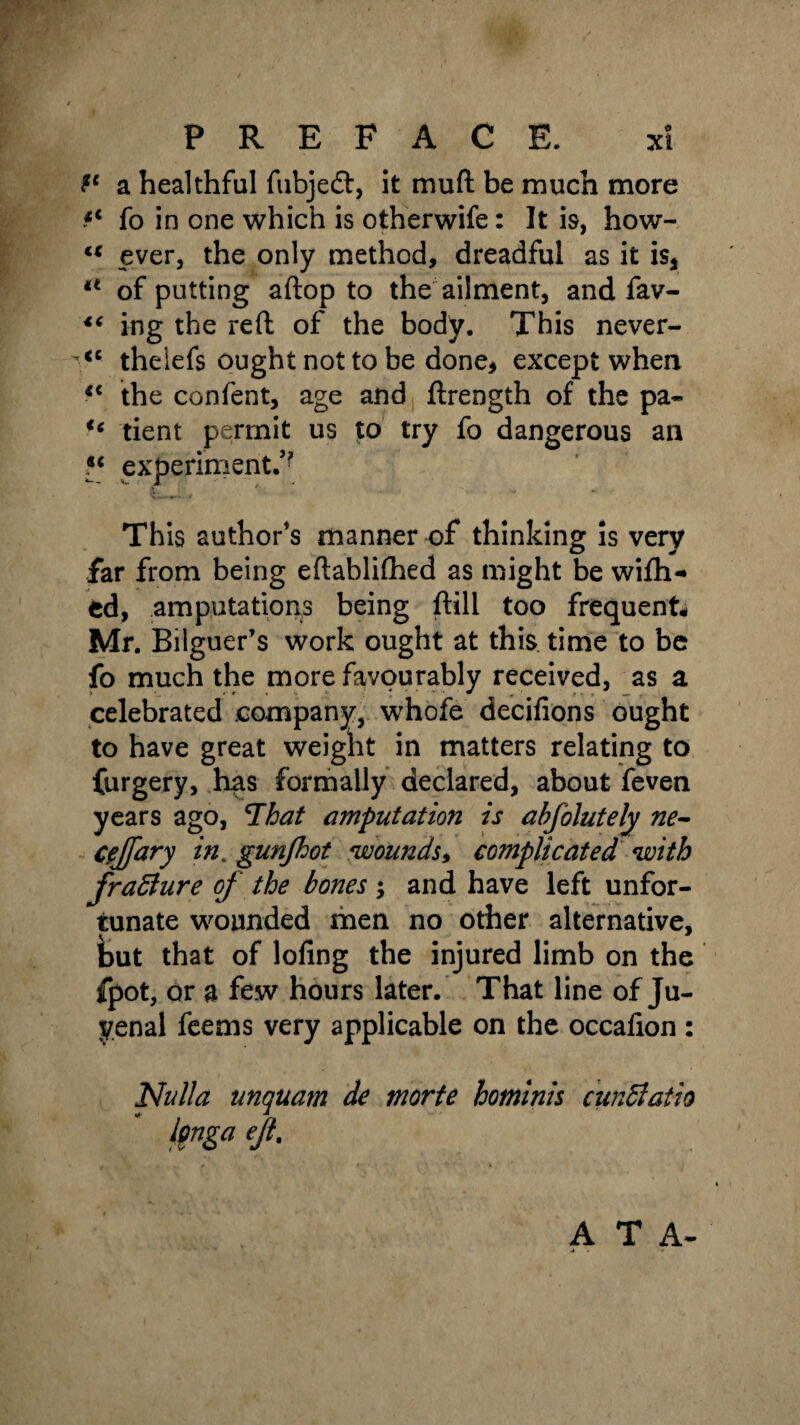 a healthful fubjeft, it mu ft be much more fo in one which is otherwife: It is, how- u ever, the only method, dreadful as it is* a of putting aftop to the ailment, and fav- ing the reft: of the body. This never- <c theiefs ought not to be done* except when <c the confent, age and ftrength of the pa- “ tient permit us to try fo dangerous an experiment.^ Th is author's manner of thinking is very far from being eftablifhed as might be wifh- ed, amputations being ftill too frequent# Mr. Bilguer’s work ought at this, time to be fo much the more favourably received, as a celebrated company, whofe decifions ought to have great weight in matters relating to furgery, has formally declared, about feven years ago, ’That amputation is abfolutely ne- cejfary in. gunfhot wounds* complicated with frafture of the bones and have left unfor¬ tunate wounded men no other alternative, but that of lofing the injured limb on the fpot, or a few hours later. That line of Ju- yenal feems very applicable on the occafion : Nulla unquam de morte hominis cunBatio ipngaejl. A T A-