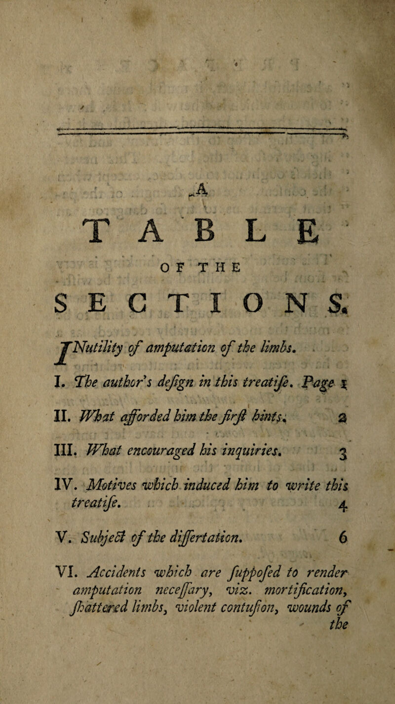 ' ... A r- * TAB L E OF THE »■'(/* * • • t if. SECTION & o/' amputation of the limbs. I. T’he author s defign in this treatife. jPtfg# i • 1 i ' II. afforded him the frjl hints% 0 III. What encouraged his inquiries. 3 IV. Motives which induced him to write this treatife. 4 V. Subject of the differtation. 6 VI. Accidents which are fuppofed to render amputation necejfary, ‘y/#. mortification, Jhattered limbs, violent contufon, wounds of the /