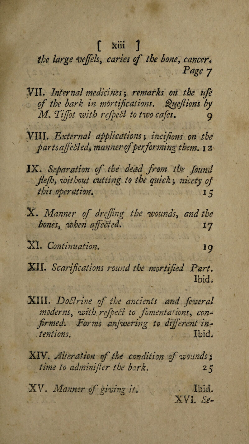 the large vejfels, caries of the bone, cancer< Page 7 VII. Internal medicines; remarks on the ufe of the bark in mortifications. fipueflions by M. Tijjbt with refpeft to two cafes. g VIII. External applications; incifions on the parts affeffied, manner of performing them. i z IX. Separation of the dead from the found fiefh^ without cutting to the quick; nicety of this operation. 15 X. Manner of dr effing the wounds, and the bonesy when ajfeUed. ij XL Continuation. 19 XII. Scarifications round the mortified Part. Ibid. XIII. Do Brine of the ancients and feveral moderns, with refpedl to fomentations, cwz- firmed. Forms anfiwering to different in- . tentions. Ibid. XIV. Alteration of the condition of wounds 5 to ad min if er the bark, 25 XV. Manner of giving it. . Ibid. XVI.