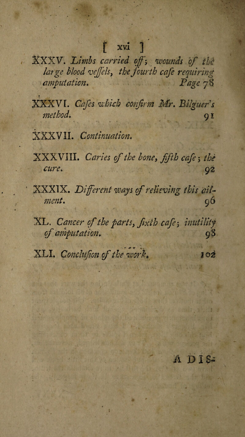 XXXV. Limbs carried off$ wounds of thi large blood veffelsi the fourth cafe requiring amputation. Page 78 XXXVI. Cafes which cor firm Mr. Bilguers method. 91 •r . ** « • XXXVII. Continuation. XXXVIII. Caries of the bone, fifth cafe; the cure. 92 XXXIX. Different ways of relieving this ail¬ ment. 96 XL. Cancer of the parts y fixth cafe \ inutility of amputation. 9*3 • * * v; XLI. Cmclufion of the work. loi ADIS- I