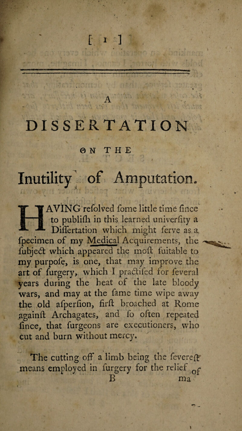 r * • • • £ • • t * . < . * v» A DISSERTATION 0 N T H E Inutility of Amputation. r ^ # * * <*, * » • • , 1AVING refolved fome little time fince to publifh in this learned univerfity a Differtation which might ferve as a fpecimen of my Medical Acquirements, the fubjedt which appeared the mod fuitable to my purpofe, is one, that may improve the art of furgery, which I pradtifed for feveral years during the heat of the late bloody wars, and may at the fame time wipe away the old alperfion, firft broached at Rome againft Archagates, and fo often repeated lince, that furgeons are executioners, who cut and burn without mercy. The cutting off a limb being the fevered; means employed in furgery for the relief Qr B _ ma