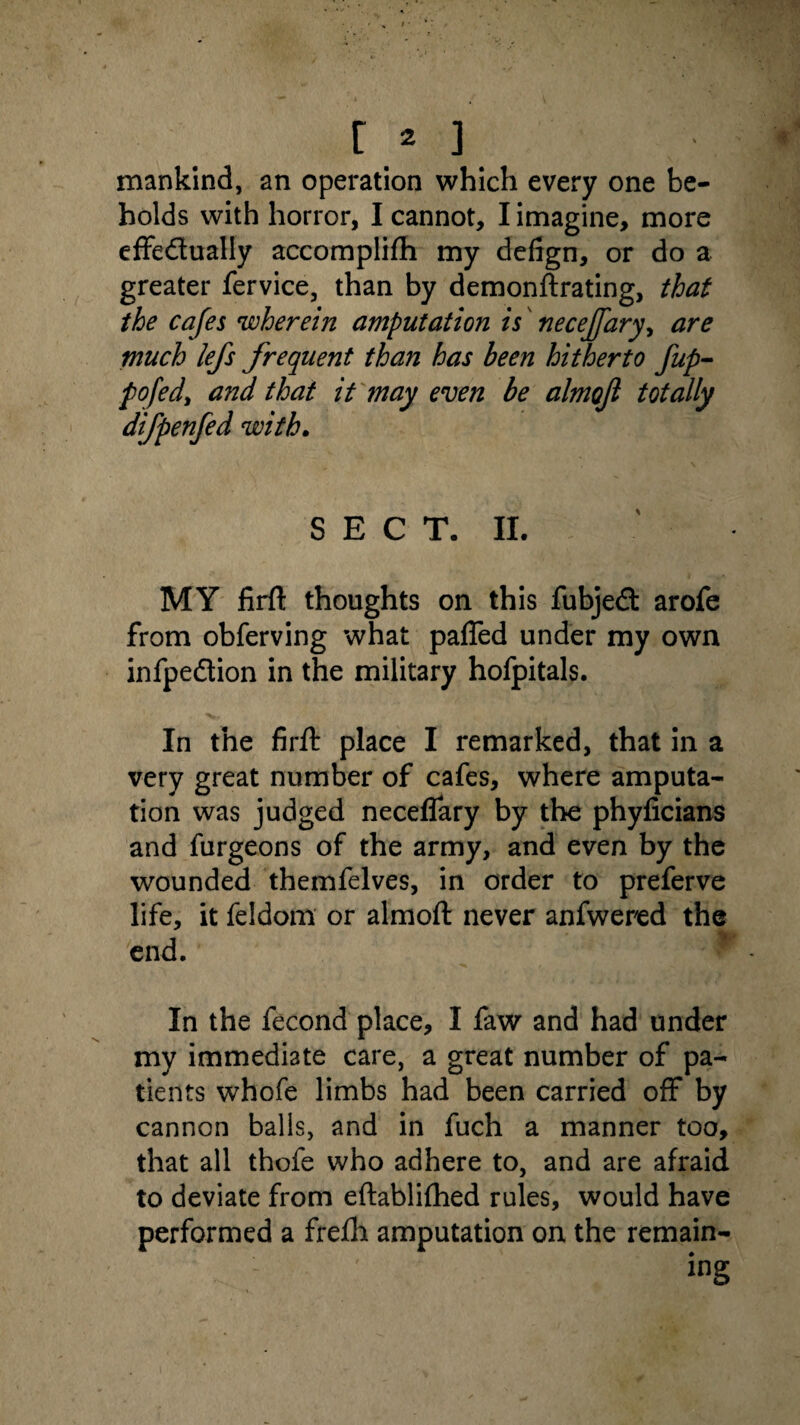 t* ] mankind, an operation which every one be¬ holds with horror, I cannot, I imagine, more effedually accomplifli my defign, or do a greater fervice, than by demonftrating, that the cafes wherein amputation is' necejfary, are much lefs frequent than has been hitherto fup- pofed, and that it may even be almo/l totally dtfpenfed with. SECT. II. MY firft thoughts on this fubjed arofe from obferving what paffed under my own infpedion in the military hofpitals. In the firft place I remarked, that in a very great number of cafes, where amputa¬ tion was judged neceflary by the phyficians and furgeons of the army, and even by the wounded themfelves, in order to preferve life, it feldom or almoft never anfwered the end. In the fecond place, I faw and had under my immediate care, a great number of pa¬ tients whofe limbs had been carried off by cannon balls, and in fuch a manner too, that all thofe who adhere to, and are afraid to deviate from eftablifhed rules, would have performed a frefh amputation on the remain-