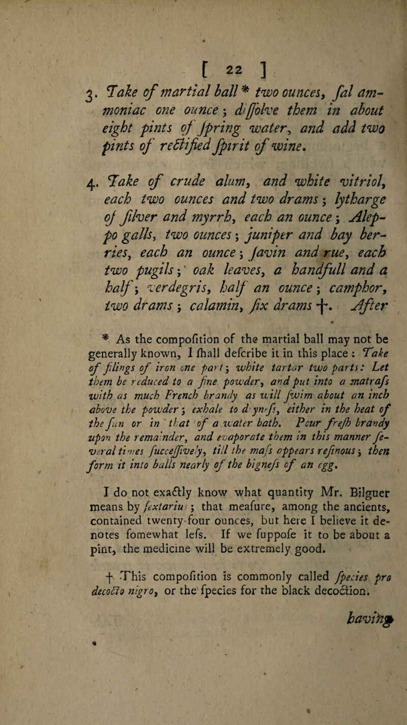 g. Take of martial ball * two ouncesy fal am¬ moniac one ounce; dtfjolve them in about eight pints of Jpring water, and add two pints of rectified fpirit of wine. 4. Take of crude ahmy and white vitrioly each two ounces and two drams; lytharge of fiver and myn~hy each an ounce; Alep¬ po galls, two ounces; juniper and bay her- ries, each an ounce; Javin and rue, each two pugils; ‘ oak leaves, a handfull and a half j verdegris, half an ounce ; camphor, drams , calamin, fix drams -f*. After ♦ * As the compofition of the martial ball may not be generally known, I fhall defcribe it in this place : Take of filings of iron cne part', white tartar two parts: Let them be reduced to a fine powder, and put into a matrafs with as much French brandy as will Jwim about an inch above the powder; exhale to d ynfs, either in the heat of the fan or in that of a water bath. Pour frefh brandy upon the remainder, and e vaporate them in this manner fe¬ ver al times fuccefively, till the mafs appears reftnous 5 then form it into balls nearly of the bignefs of an egg. I do not exa&ly know what quantity Mr. Bilguer means by fextariu \ that meafure, among the ancients, contained twenty four ounces, but here I believe it de¬ notes fomewhat lefs. If we fuppofe it to be about a pint, the medicine will be extremely good. f -This compofition is commonly called fpecies pro decodlo nigro, or the fpecies for the black decodiion. having
