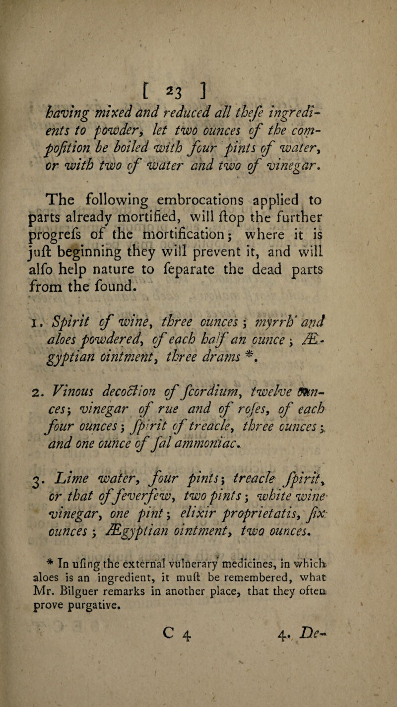 .: t *3 J having mixed and reduced all thefe ingredi¬ ents to powder, let two ounces of the com- pofition be boiled with four pints of water, or with two cf water and two of vinegar. The following embrocations applied to parts already mortified, will flop the further progrefs of the mortification; where it is juft beginning they will prevent it, and will alfo help nature to feparate the dead parts from the found. 1. Spirit cf wine, three ounce 's \ myrrh* and aloes powdered, cf each half an ounce ; M - gyptian ointment, three drams 2. Vinous decoction of fcordium, twelve fau¬ ces ; vinegar of rue and of rofes, of each four ounces; fpirit of treacle, three ounces and one ounce of fal ammoniac. 3. Lime water, four pints; treacle fpirit, cr 0/feverfew, /w pints; white wine- vinegar, one pint; elixir proprietatis, fix: ounces ; /Egyptian ointment, two ounces. * In ufing the external vulnerary medicines, in which; aloes is an ingredient, it mud: be remembered, what Mr. Bilguer remarks in another place, that they often prove purgative.