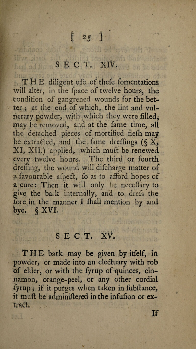 SECT. XIV. , ’ \ THE diligent ufe of thefe fomentations will alter, in the fpace of twelve hours, the condition of gangrened wounds for the bet¬ ter 5 at the end of which, the lint and vul¬ nerary powder, with which they were filled, may be removed, and at the fame time, all the detached pieces of mortified flefh may be extracted, and the fame drefiings (§ X> XI, XII.) applied* which muft be renewed every twelve hours. The third or fourth drefiing, the wound will difcharge matter of a favourable afpedt, fo as to afford hopes of a cure: Then it will only be neceflary to give the bark internally, and to drefs the fore in the manner I (hall mention by and bye. § XVI. SECT. XV. ' - . \ - THE bark may be given by itfelf, iri powder, or made into an eledtuary with rob of elder, or with the fyrup of quinces, cin¬ namon, orange-peel, or any other cordial fyrup; if it purges when taken in fubftance, it muft be adminiftered in the infufion or ex- tradh If