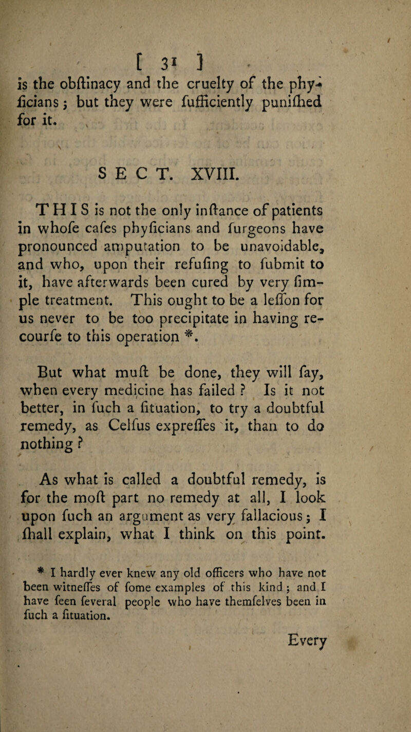 is the obftinacy and the cruelty of the phy-* licians ; but they were fufficiently punifhed for it. SECT. XVIII. T H I S is not the only inftance of patients in whofe cafes phyficians and furgeons have pronounced amputation to be unavoidable, and who, upon their refuting to fubmit to it, have afterwards been cured by very fim- ple treatment. This ought to be a leffon for us never to be too precipitate in having re- courfe to this operation But what mud: be done, they will fay, when every medicine has failed ? Is it not better, in fuch a fituation, to try a doubtful remedy, as Celfus exprefles it, than to do nothing ? As what is called a doubtful remedy, is for the mod: part no remedy at all, I look upon fuch an argument as very fallacious; I fhall explain, what I think on this point. * I hardly ever knew any old officers who have not been witnefTes of fome examples of this kind ; and I have feen feveral people who have themfelves been in fuch a fituation. i Every