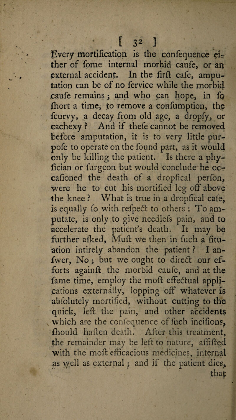 Every mortification is the confequence eir ther of fome internal morbid caufe, or an external accident. In the firft cafe, ampu¬ tation can be of no fervice while the morbid caufe remains; and who can hope, in fq fhort a time, to remove a confumption, the fcurvy, a decay from old age, a dropfy, or cachexy ? And if thefe cannot be removed before amputation, it is to very little pur- pofe to operate on the found part, as it would only be killing the patient. Is there a phy- fician or furgeon but would conclude he oc- cafioned the death of a dropfical perfon, were he to cut his mortified leg: off above the knee ? What is true in a dropfical cafe? is equally fo with refpedt to others: To am¬ putate, is only to give needlefs pain, and to accelerate the patient's death. It may be further afked, Muft we then in fuch a fix¬ ation intirely abandon the patient ? I an- fwer. No; but we ought to diredt our ef¬ forts againft the morbid caufe, and at the fame time, employ the mod effectual appli¬ cations externally, lopping off whatever is abfolutely mortified, without cutting to the quick, left the pain, and other accidents which are the confequence of fuch incifions? fhould haften death. After this treatment, the remainder may be left to nature, affifted with the moft efficacious medicines, internal as well as external 5 and if the patient dies>