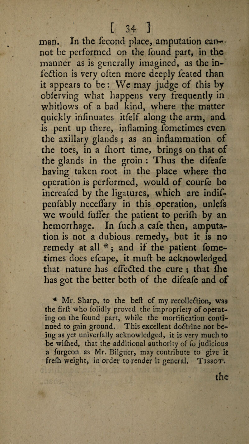 man. In the fecond place, amputation can¬ not be performed on the found part, in the manner as is generally imagined, as the in¬ fection is very often more deeply feated than it appears to be: We may judge of this by obferving what happens very frequently in whitlows of a bad kind, where the matter quickly infinuates itfelf along the arm, and is pent up there, inflaming fometimes even the axillary glands; as an inflammation of the toes, in a fhort time, brings on that of the glands in the groin : Thus the difeafe having taken root in the place where the operation is performed, would of courfe be increafed by the ligatures, which are indif- penfably neceflary in this operation, unlefs we would fuffer the patient to perifh by an hemorrhage. In fuch a cafe then, amputa*- tion is not a dubious remedy, but it is no remedy at all * $ and if the patient fome¬ times does efcape, it mufl be acknowledged that nature has effected the cure ; that (he has got the better both of the difeafe and of * Mr. Sharp, to the bed of my recollection, was the firft who folidly proved the impropriety of operat¬ ing on the found part, while the mortification conti¬ nued to gain ground. This excellent doCtrine not be¬ ing as yet univerfally acknowledged, it is very much to be wifhed, that the additional authority of fo judicious a furgeon as Mr. Bilguer, may contribute to give it frelh weight, in order to render it general. Tissot.