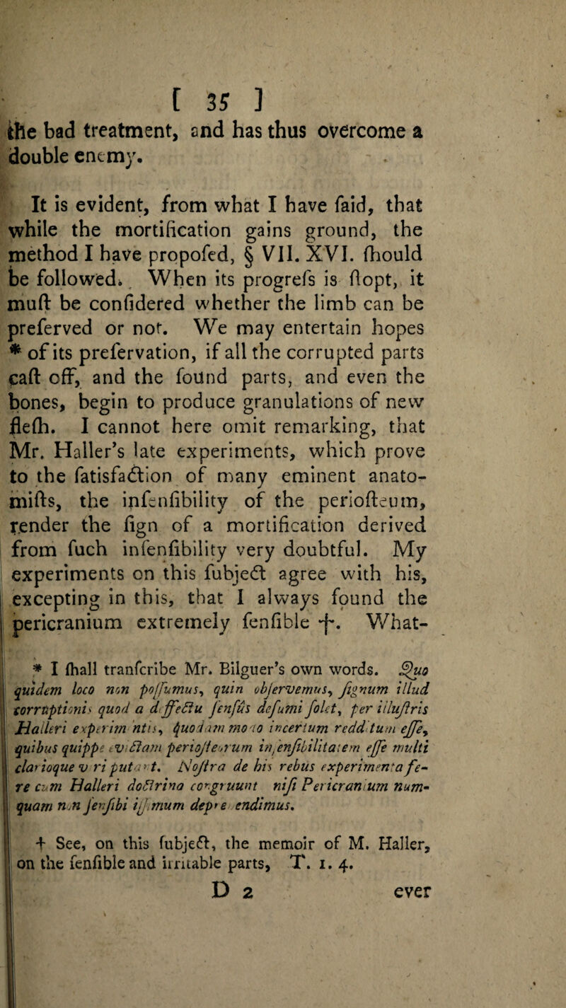 the bad treatment, and has thus overcome a double enemy, - . It is evident, from what I have faid, that while the mortification gains ground, the method I have propofed, § VII. XVI. fhould be followed* When its progrefs is flopt, it muft be confidered whether the limb can be preferved or not. We may entertain hopes * of its prelervation, if all the corrupted parts caft off, and the found parts, and even the bones, begin to produce granulations of new flefli. I cannot here omit remarking, that Mr. Haller's late experiments, which prove to the fatisfadlion of many eminent anato- mifts, the infonfibility of the periofteum, render the fign of a mortification derived from fuch infenfibility very doubtful. My experiments on this fubjedl agree with his, ! excepting in this, that I always found the pericranium extremely fenfible What- * I (hall tranferibe Mr. Bilguer’s own words. £hio j quidem loco non pofumus, quin objervemus, fignum illud ! forruptioni> quod a dffeflu J'enfus defumi fold, per iilujlrh ; Hailtri exptrim ntis, tguodam mono incerium redd turn ejjey quibus quippe tvdlcwi periojtemurn infenfibilitaiem effe multt ; clarioque v riputa> t. idojlra de bis rebus experimenta fe¬ re cum Halleri dodlrina congruunt nift Pericranium num- I quarn nn ferf hi if mum dep*e endimus. lb d- See, on this (ubjeft, the memoir of M. Haller, i' on the fenfible and irritable parts, T. 1.4.