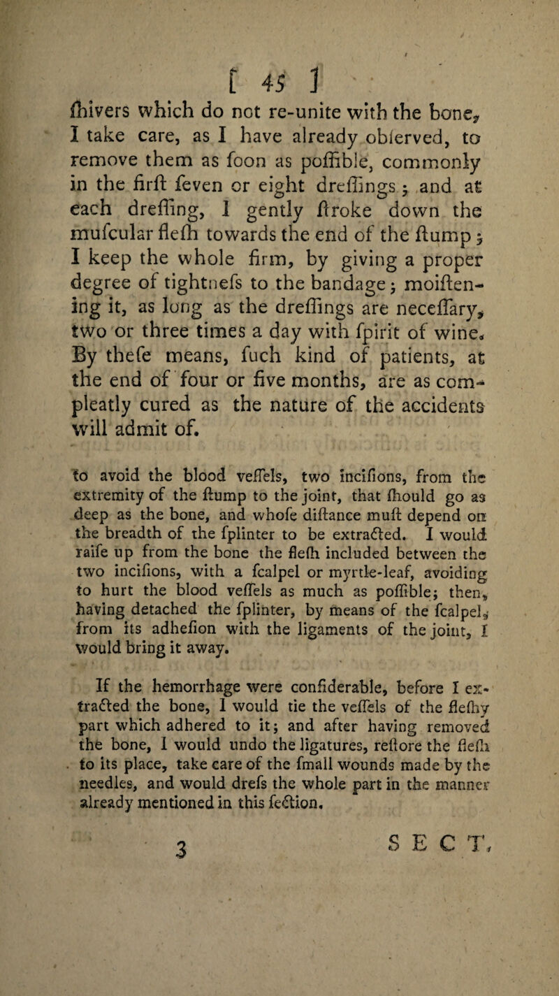 jfhivers which do not re-unite with the bone* I take care, as I have already obierved, to remove them as foon as poffible, commonly in the firft feven or eight dreffings • and at each dreffing, I gently firoke down the mufcular flefh towards the end of the flump y I keep the whole firm, by giving a proper degree of tightnefs to the bandage, moiflen- ing it, as long as the dreffings are neceffary* two or three times a day with fpirit of wine. By thefe means, fuch kind of patients, at the end of four or five months, are as com-* pleatly cured as the nature of the accidents will admit of. to avoid the blood veffels, two mcifions, from the extremity of the flump to the joint, that fhould go as deep as the bone, and whofe diftance muff depend on the breadth of the fplinter to be extracted. I would raife up from the bone the flefh included between the two incifions, with a fcalpel or myrtle-leaf, avoiding to hurt the blood veffels as much as poffible; then, having detached the fplinter, by means of the fcalpel3' from its adhefion with the ligaments of the joint, I would bring it away. If the hemorrhage were confiderable, before I ex¬ tracted the bone, 1 would tie the veffels of the flefhy part which adhered to it; and after having removed the bone, I would undo the ligatures, rellore the flefh. to its place, take care of the fmall wounds made by the needles, and would drefs the whole part in the manner already mentioned in this feCtion, 3 SEC T,