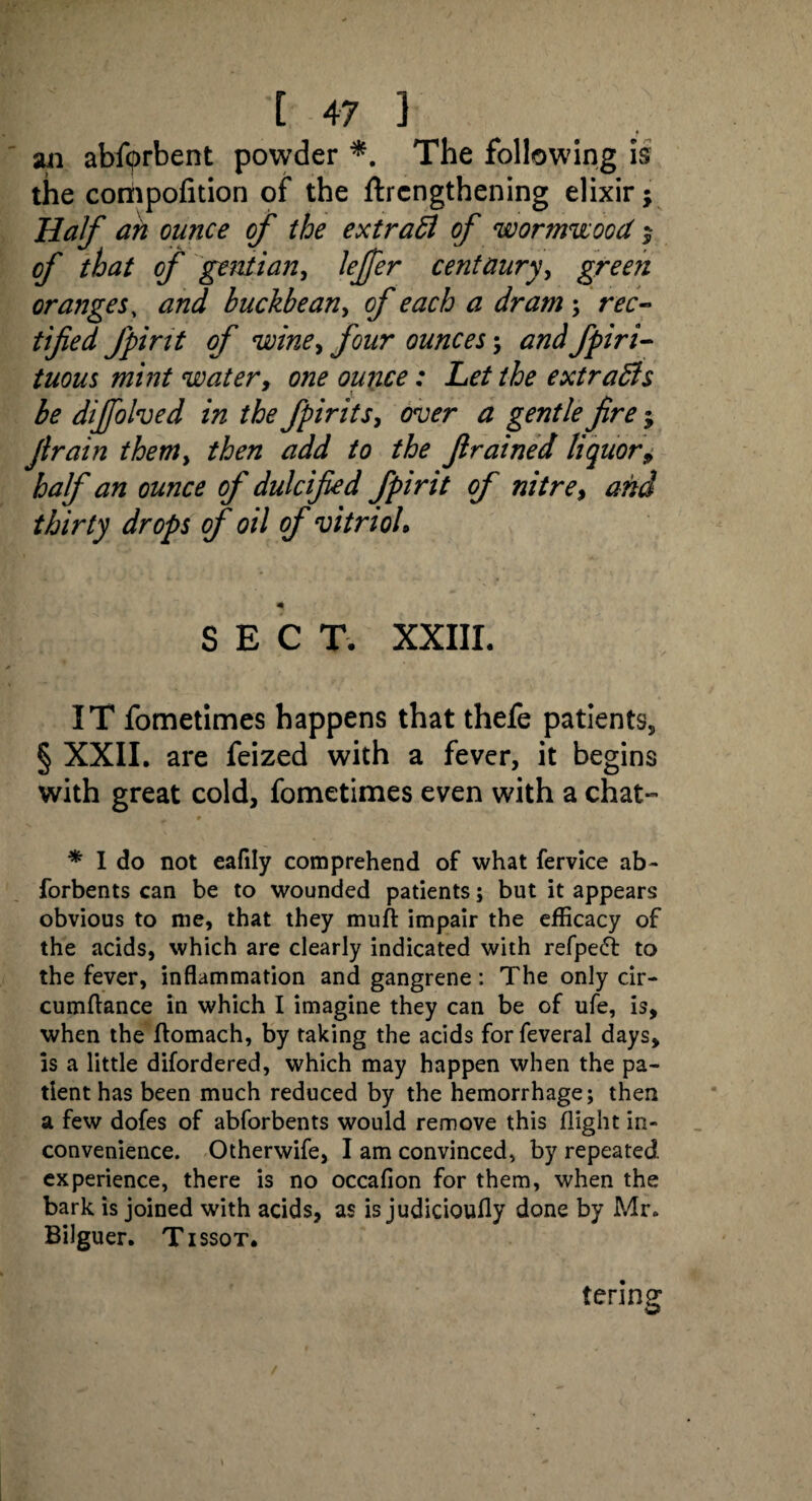 f an abfprbent powder *. The following is the compofition of the ftrengthening elixir; Half ah ounce of the extract of wormwood $ of that of gentian, lejfer centaury, gree?i oranges, and buckbean, of each a dram ; rec¬ tified fpirtt of wine> four ounces; andfpiri- tuous mint water, one ounce: Let the extracts be dijfolved in the fpirits, over a gentle fire; Jtrain themy then add to the Jlrained liquor9 half an ounce of dulcified fpirit of nitre, and thirty drops of oil of vitriol. SECT. XXIII. IT fometimes happens that thefe patients, § XXII. are feized with a fever, it begins with great cold, fometimes even with a chat- * * I do not eafily comprehend of what fervice ab- forbents can be to wounded patients; but it appears obvious to me, that they muft impair the efficacy of the acids, which are clearly indicated with refpefr to the fever, inflammation and gangrene: The only cir- cumftance in which I imagine they can be of ufe, is, when the ftomach, by taking the acids forfeveral days, is a little difordered, which may happen when the pa¬ tient has been much reduced by the hemorrhage; then a few dofes of abforbents would remove this flight in¬ convenience. Otherwife, I am convinced, by repeated experience, there is no occafion for them, when the bark is joined with acids, as is judicioufly done by Mr. Bilguer. Tissot. tering