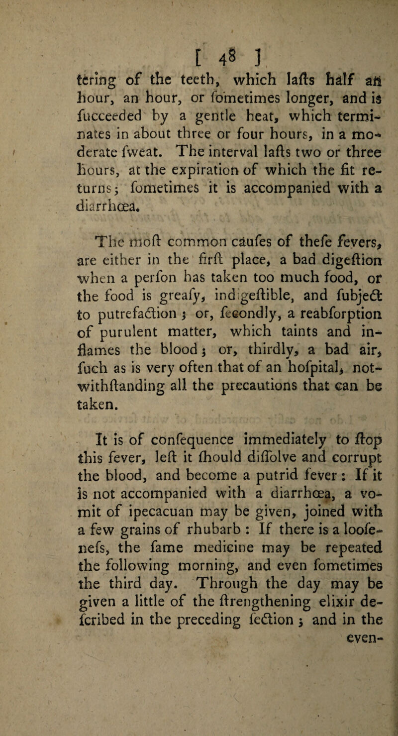 ' . c 48 1 tcring of the teeth, which lafts half all hour, an hour, or fometimes longer, and is fucceeded by a gentle heat, which termi¬ nates in about three or four hours, in a mo** derate fweat. The interval lafts two or three hours, at the expiration of which the fit re¬ turns; fometimes it is accompanied with a diarrhoea* The moft common caufes of thefe fevers, are either in the firft place, a bad digeftion when a perfon has taken too much food, or the food is greafy, indigeftible, and fubjedt to putrefadion ; or, fecondly, a reabforption of purulent matter, which taints and in¬ flames the blood 5 or, thirdly* a bad air, fuch as is very often that of an hofpital, not- withftanding all the precautions that can be taken. It is of confequence immediately to flop this fever, left it fhould diffolve and corrupt the blood, and become a putrid fever : If it is not accompanied with a diarrhoea, a vo¬ mit of ipecacuan may be given, joined with a few grains of rhubarb : If there is a loofe- nefs, the fame medicine may be repeated the following morning, and even fometimes the third day. Through the day may be given a little of the ftrengthening elixir de¬ scribed in the preceding fedion ; and in the even-