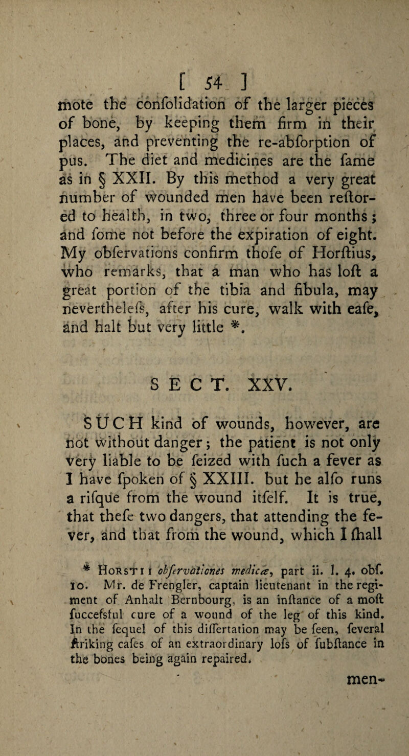 mote the consolidation of the larger pieces of bone, by keeping them firm in their places, and preventing the re-abforption of pus. The diet and medicines are the fame as in § XXII. By this method a very great number of wounded men have been reftor- ed to health, in two, three or four months ; and fome not before the expiration of eight. My oblervations confirm thofe of Horftius, who remarks, that a man who has loft a great portion of the tibia and fibula, may nevertheless, after his cure, walk with eafe, and halt but very little *. SECT. XXV. SUCH kind of wounds, however, are not without danger; the patient is not only very liable to be feized with fuch a fever as I have fpoken of § XXIII. but he alfo runs a rifque from the wound itfelf. It is true, that thefe two dangers, that attending the fe¬ ver, and that from the wound, which I Ihall * Horsti i obfervaiiones medica, part ii. 1. 4. obf. 10. Mr. de Frengler, captain lieutenant in the regi¬ ment of Anhalt Bernbourg. is an inftance of a moft fuccefsful cure of a wound of the leg of this kind. In the fequel of this diflertation may be feen, feveral striking cafes of an extraordinary lofs of fubftance in the bones being again repaired. men-