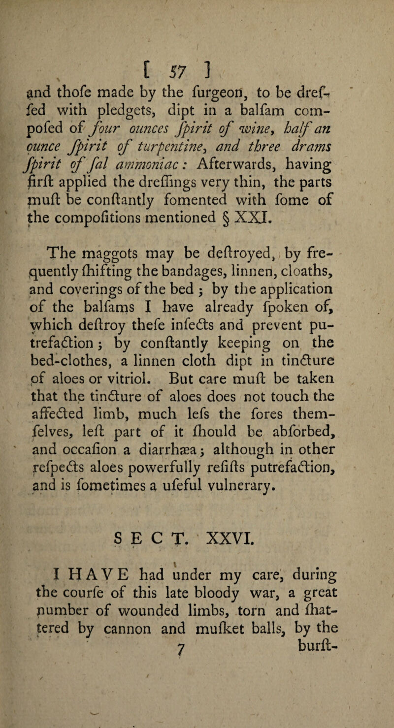 [ 57 ] and thofe made by the furgeon, to be dref- fed with pledgets, dipt in a balfarn com- pofed of four ounces Jpirit of wine, half an ounce fpirit of turpentine, and three drams Jpirit of fal ammoniac: Afterwards, having firft applied the drefiings very thin, the parts muft be conftantly fomented with fome of the compofitions mentioned § XXI. The maggots may be deftroyed,j by fre¬ quently fhifting the bandages, linnen, cloaths, and coverings of the bed ; by the application of the balfams I have already fpoken of, which deftroy thefe infeCts and prevent pu¬ trefaction ; by conftantly keeping on the bed-clothes, a linnen cloth dipt in tinCture pf aloes or vitriol. But care muft be taken that the tinCture of aloes does not touch the affeCled limb, much lefs the fores them- felves, left part of it fhould be abforbed, and occafion a diarrhasa; although in other refpeCts aloes powerfully refills putrefaction, and is fometimes a ufeful vulnerary. SECT. XXVI. * - * - * I HAVE had under my care, during the courfe of this late bloody war, a great number of wounded limbs, torn and fhat- tered by cannon and mufket balls, by the 7 burft- /