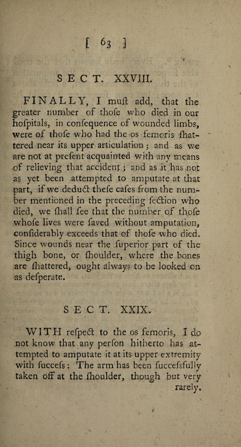 SECT. XXVIII. FINALLY, I mull add, that the greater number of thofe who died in our hofpitals, in confequence of wounded limbs, were of thofe who had the os femoris fhat- tered near its upper articulation • and as we are not at prefent acquainted with any means of relieving that accident 5 and as it has not as yet been attempted to amputate at that part, if we dedud thefe cafes from the num¬ ber mentioned in the preceding fedion who died, we fhall fee that the number of thofe whofe lives were faved without amputation, confiderably exceeds that of thofe who died. Since wounds near the fuperior part of the thigh bone, or fhoulder, where the bones are fhattered, ought always to be looked on as defperate. SECT. XXIX. WITH refped to the os femoris, I do not know that any perfon hitherto has at¬ tempted to amputate it at its upper extremity with fuccefs: The arm has been fuccefsfuliy taken off at the fhoulder, though but very rarely. \