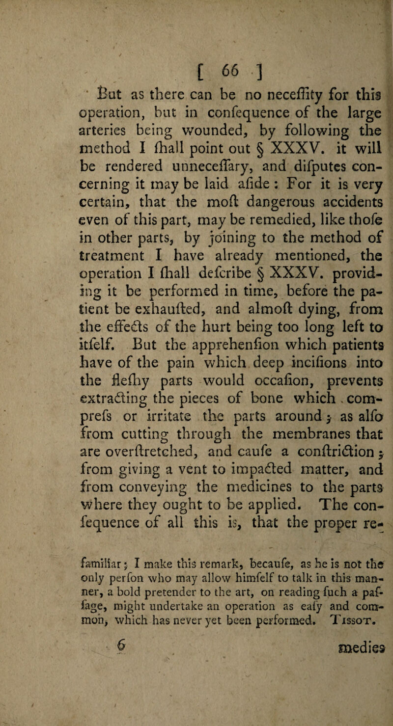 [66 ] Bat as there can be no neceffity for this operation, but in confequence of the large arteries being wounded, by following the method I {hall point out § XXXV. it will be rendered unneceffary, and difputes con¬ cerning it may be laid afide : For it is very certain, that the mod: dangerous accidents even of this part, may be remedied, like thofe in other parts, by joining to the method of treatment I have already mentioned, the operation I (hall defcribe § XXXV. provid¬ ing it be performed in time, before the pa¬ tient be exhaufted, and almoft dying, from the effeds of the hurt being too long left to itfelf. But the apprehenfion which patients have of the pain which deep incifions into the flefhy parts would occafion, prevents extrading the pieces of bone which . com- prefs or irritate the parts around y as alfo from cutting through the membranes that are overftretchsd, and caufe a conftridion y from giving a vent to impaded matter, and from conveying the medicines to the parts where they ought to be applied. The con¬ fequence of all this is, that the proper re- familiar 5 I make this remark, becaufe, as he is not the only perfon who may allow himfelf to talk in this man¬ ner, a bold pretender to the art, on reading fuch a paf- fage, might undertake an operation as eafy and com¬ mon, which has never yet been performed. Tissot. medies