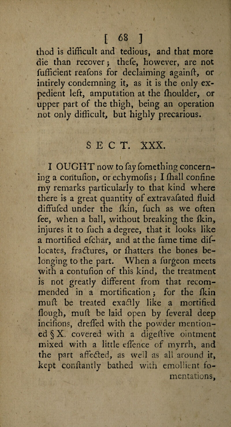 thod is difficult and tedious, and that more die than recover $ thefe, however, are not fufficient reafons for declaiming againft, or intirely condemning it, as it is the only ex¬ pedient left, amputation at the ffioulder, or upper part of the thigh, being an operation not only difficult, but highly precarious. SECT. XXX. I OUGHT now to fay fomething concern-* ing a coritufion, or echymofis; I ffiall confine my remarks particularly to that kind where there is a great quantity of extravafated fluid diffufed under the fkin, fuch as we often fee, when a ball, without breaking the fkin, injures it to fuch a degree, that it looks like a mortified efchar, and at the fame time dif- locates, fradtures, or fhatters the bones be- longing to the part. When a furgeon meets with a contufion of this kind, the treatment is not greatly different from that recom¬ mended in a mortification; for the fkin muft be treated exadlly like a mortified Hough, muft be laid open by feveral deep incifions, drefled with the powder mention¬ ed § X. covered with a digeftive ointment mixed with a little eflen'ce of mvrrh, and the part affedted, as well as all around it, kept conftantly bathed with emollient fo¬ mentations.