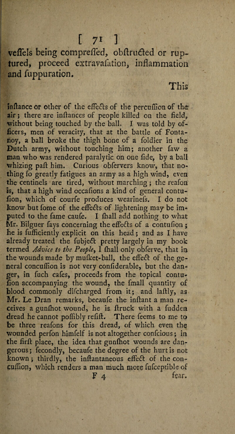 veflels being comprefied, obftru&ed or rup¬ tured, proceed extravafation, inflammation and fuppuration. This inflance or other of the effects of the percullion of the air; there are inftances of people killed on the field, without being touched by the ball. I was told by of¬ ficers, men of veracity, that at the battle of Fonta- noy, a ball broke the thigh bone of a foldier in the Dutch army, without touching him; another faw a man who was rendered paralytic on one fide, by a ball whizing paft him. Curious obfervers know, that no¬ thing fo greatly fatigues an army as a high wind, even the centinels are tired, without marching; the reafon is, that a high wind occafions a kind of general contu- fion, which of courfe produces wearinefs. I do not know but fome of the effects of lightening may be im¬ puted to the fame caufe. I fhall add nothing to what Mr. Bilguer fays concerning the effects of a contufion; he is fufficiently explicit on this head; and as I have already treated the fubjefl pretty largely in my book termed Advice to the People, I fhall only obferve, that in the wounds made by mufket-ball, the effefr of the ge¬ neral concuflion is not very confiderable, but the dan¬ ger, in fuch cafes, proceeds from the topical contu¬ fion accompanying the wound, the fmall quantity of blood commonly difcharged from it; and laflly, as Mr. Le Dran remarks, becaufe the inflant a man re¬ ceives a gunfhot wound, he is ftruck with a fudden dread he cannot poffibly refill. There feems to me to be three reafons for this dread, of which even the wounded perfon himfelf is not altogether confcious; in the firfl place, the idea that gunfhot wounds are dan¬ gerous ; fecondly, becaufe the degree of the hurt is not known ; thirdly, the inllantaneous effefl of the con- Cuffion, which renders a man much more fufceptible of F 4 fear.