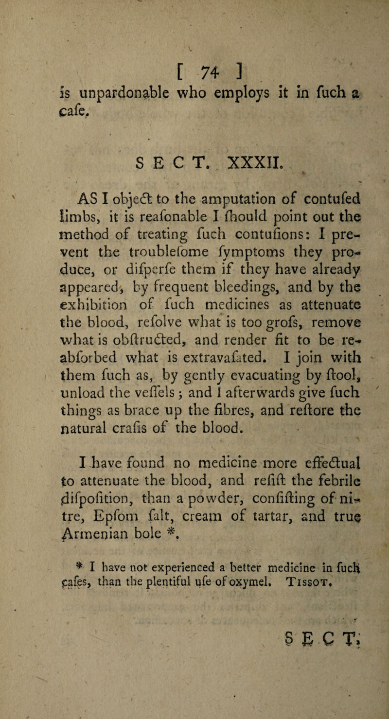 is unpardonable who employs it in fuch a cafe, SECT. XXXII. AS I objedh to the amputation of contufed limbs, it is reafonable I fhould point out the method of treating fuch contufions: I pre¬ vent the troublefome fymptoms they pro¬ duce, or difperfe them if they have already appeared, by frequent bleedings, and by the exhibition of fuch medicines as attenuate the blood, refolve what is too grofs, remove what is obftrudted, and render fit to be re- abforbed what is extravafated. I join with them fuch as, by gently evacuating by ftool, unload the veflels; and i afterwards give fuch things as brace up the fibres, and reftore the natural crafis of the blood. I have found no medicine more effedlual to attenuate the blood, and refift the febrile difpofition, than a powder, con fitting of nh* tre, Epfom fait, cream of tartar, and true Armenian bole * I have not experienced a better medicine in fucH pafes, than the plentiful ufe of oxymel, Tissot. sect.