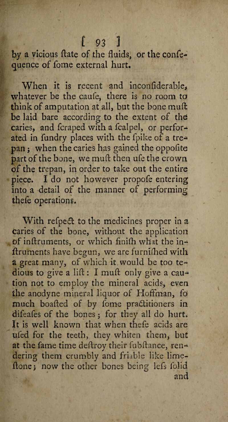 by a vicious ftate of the fluids, or the confe- quence of fome external hurt. When it is recent and inconfiderable* whatever be the caufe, there is no room to think of amputation at all, but the bone muffc be laid bare according to the extent of the caries, and fcraped with a fcalpel, or perfor¬ ated in fundry places with the fpike of a tre* pan \ when the caries has gained the oppofite part of the bone, we muft then ufe the crown of the trepan, in order to take out the entire piece. I do not however propofe entering into a detail of the manner of performing thefe operations. With refpeCt to the medicines proper in a caries of the bone, without the application of inftruments, or which finifh what the in- ftruments have begun, we are furnifhed with a great many, of which it would be too te¬ dious to give a lift: I muft only give a cau¬ tion not to employ the mineral acids, even the anodyne mineral liquor of Hoffman, fo much boafted of by fome practitioners in difeafes of the bones; for they all do hurt. It is well known that when thefe acids are ufed for the teeth, they whiten them, but at the fame time deftroy their fubftance, ren¬ dering them crumbly and friable like lime- ftonej now the other bones being iefs folid