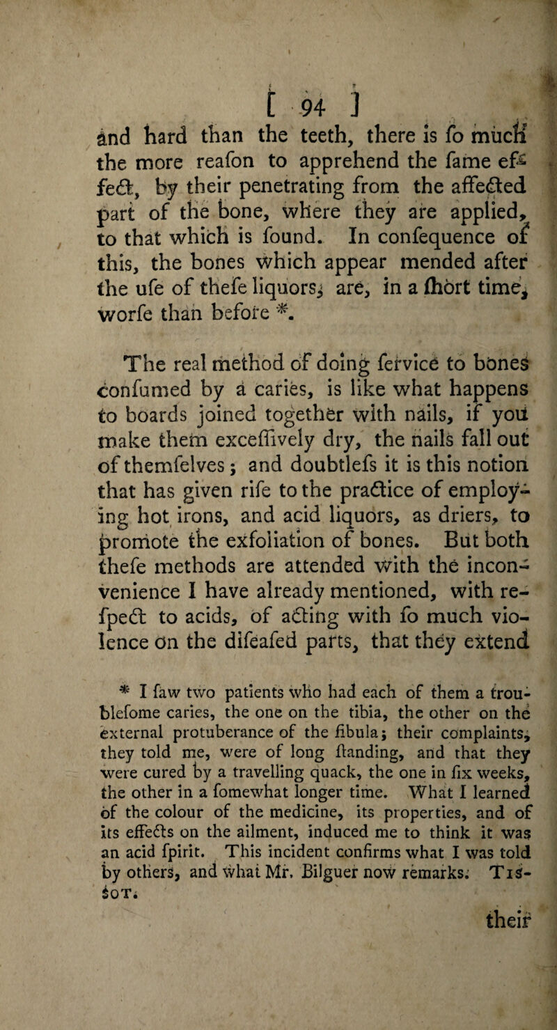 t 94 j and hard than the teeth, there Is fo miicK the more reafon to apprehend the fame eft fe£t, by their penetrating from the affedted part of the bone, where they are applied, to that which is found. In confequence oi? this, the bones which appear mended after the ufe of thefe liquorsj are, in a (hort time, worfe than before The real method of doing fervice to bdneS confumed by a caries, is like what happens to boards joined together with nails, if you make them exceflively dry, the nails fall out of themfelves; and doubtlefs it is this notion that has given rife to the pradtice of employ¬ ing hot irons, and acid liquors, as driers, to promote the exfoliation of bones. But both thefe methods are attended with the incon¬ venience I have already mentioned, with re- fpedt to acids, of adting with fo much vio¬ lence on the difeafed parts, that they extend * I favv two patients who had each of them a trou- blefome caries, the one on the tibia, the other on the external protuberance of the fibula; their complaints, they told me, were of long handing, and that they were cured by a travelling quack, the one in fix weeks, the other in a fomewhat longer time. What I learned of the colour of the medicine, its properties, and of its effe&s on the ailment, induced me to think it was an acid fpirit. This incident confirms what I was told by others, and what Mr, Bilguer now remarks; TiS- $OT. their