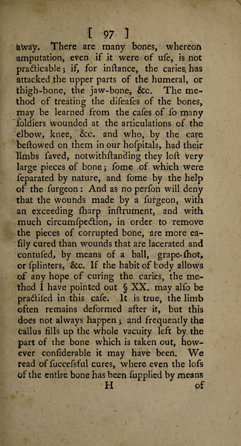 aWay. There are many bones, whereon amputation, even if it were of ufe, is not pra&icable $ if, for inftance, the caries, has attacked the upper parts of the humeral, or thigh-bone, the jaw-bone, &c. The me¬ thod of treating the difeafes of the bones, may be learned from the cafes of fo many foldiers wounded at the articulations of the elbow, knee, &tc. and who, by the care beftowed on them in our hofpitals, had their limbs faved, notwithftanding they loft very large pieces of bone; fome of which were feparated by nature, and fome by the help of the furgeon: And as no perfoii will deny that the Wounds made by a furgeon, with an exceeding fharp inftrument, and with much circumfpedtion, in order to remove the pieces of corrupted bone, are more ea- fily cured than wounds that are lacerated and contufed, by means of a ball, grape-(hot, or fplinters, &c. If the habit of body allows of any hope of curing the caries, the me¬ thod I have pointed out § XX. may alfo be pra&ifed in this cafe. It is true, the limb often remains deformed after it, but this does not always happen ; and frequently the Callus fills up the whole vacuity left by the part of the bone which is taken out, how¬ ever confiderable it may have been. We read of fuccefsful cures, where even the lofs of the entire bone has been fupplied by means H of